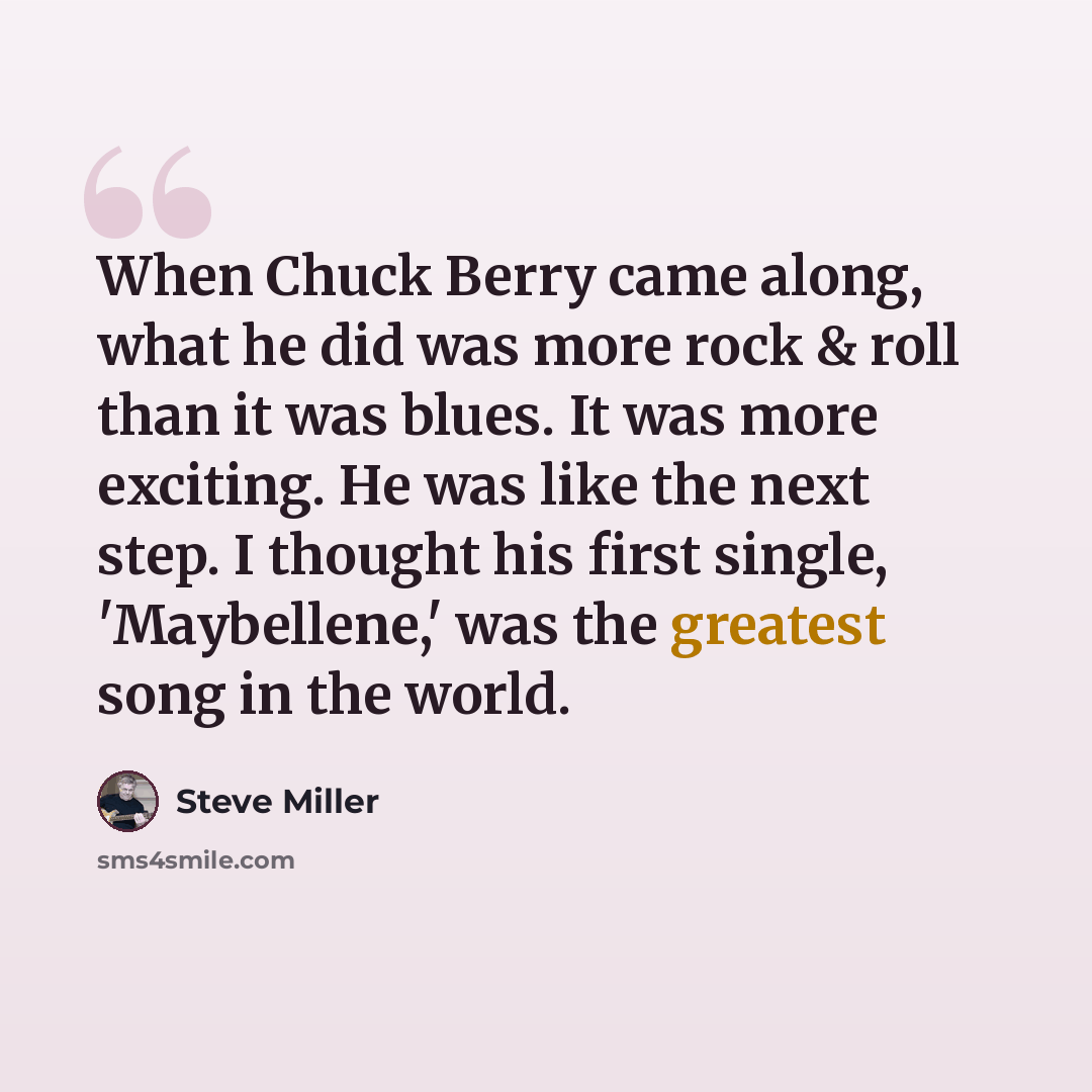 “When Chuck Berry came along, what he did was more rock & roll than it was blues. It was more exciting. He was like the next step. I thought his first single, 'Maybellene,' was the greatest song in the world.” quote by Steve Miller