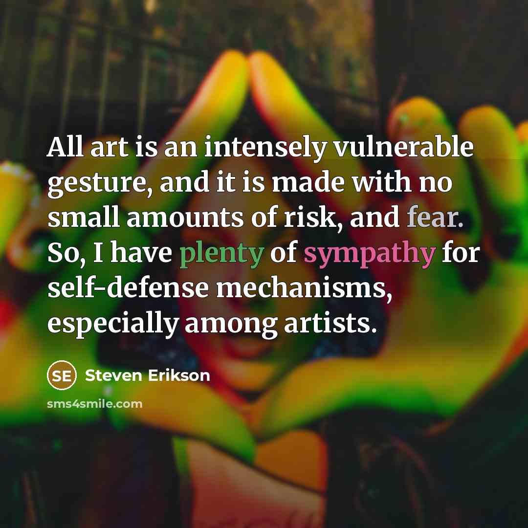 “All art is an intensely vulnerable gesture, and it is made with no small amounts of risk, and fear. So, I have plenty of sympathy for self-defense mechanisms, especially among artists.” quote by Steven Erikson
