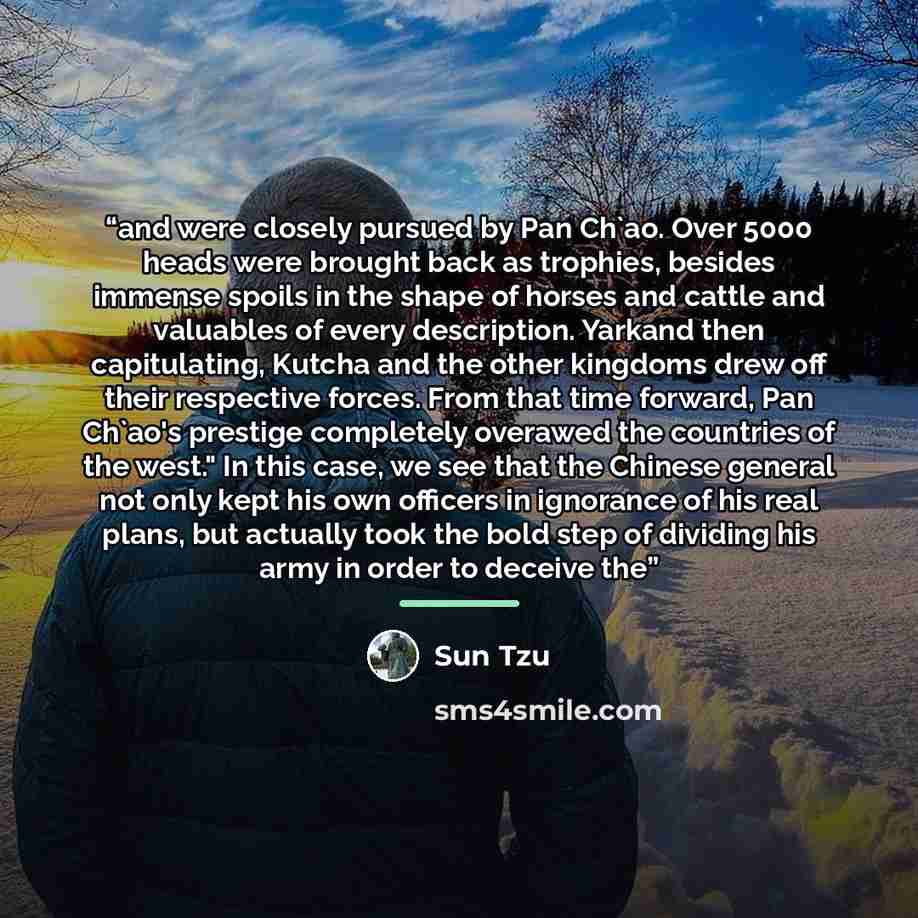 “and were closely pursued by Pan Ch'ao. Over 5000 heads were brought back as trophies, besides immense spoils in the shape of horses and cattle and valuables of every description. Yarkand then capitulating, Kutcha and the other kingdoms drew off their respective forces. From that time forward, Pan…” quote by Sun Tzu