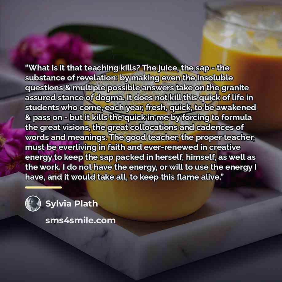 “What is it that teaching kills? The juice, the sap - the substance of revelation: by making even the insoluble questions & multiple possible answers take on the granite assured stance of dogma. It does not kill this quick of life in students who come, each year, fresh, quick, to be awakened & pass…” quote by Sylvia Plath