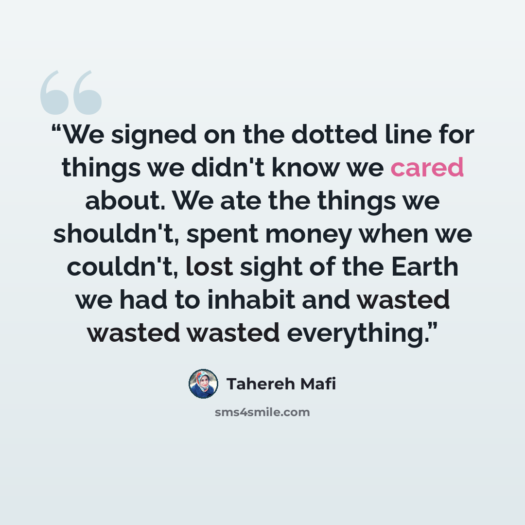 “We signed on the dotted line for things we didn't know we cared about. We ate the things we shouldn't, spent money when we couldn't, lost sight of the Earth we had to inhabit and wasted wasted wasted everything.” quote by Tahereh Mafi