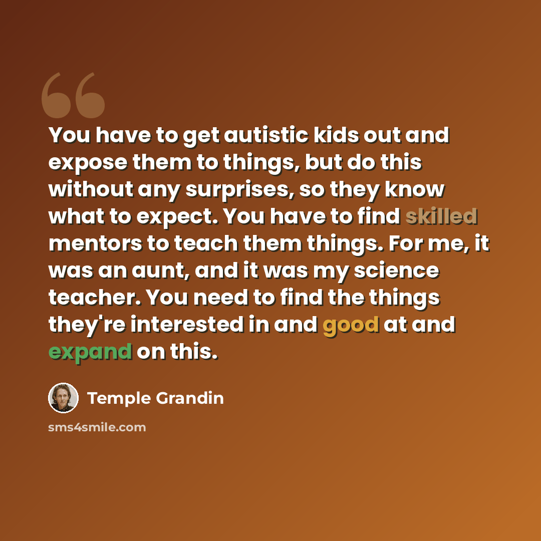 “You have to get autistic kids out and expose them to things, but do this without any surprises, so they know what to expect. You have to find skilled mentors to teach them things. For me, it was an aunt, and it was my science teacher. You need to find the things they're interested in and good at…” quote by Temple Grandin