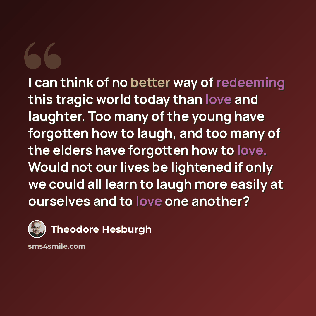“I can think of no better way of redeeming this tragic world today than love and laughter. Too many of the young have forgotten how to laugh, and too many of the elders have forgotten how to love. Would not our lives be lightened if only we could all learn to laugh more easily at ourselves and to…” quote by Theodore Hesburgh