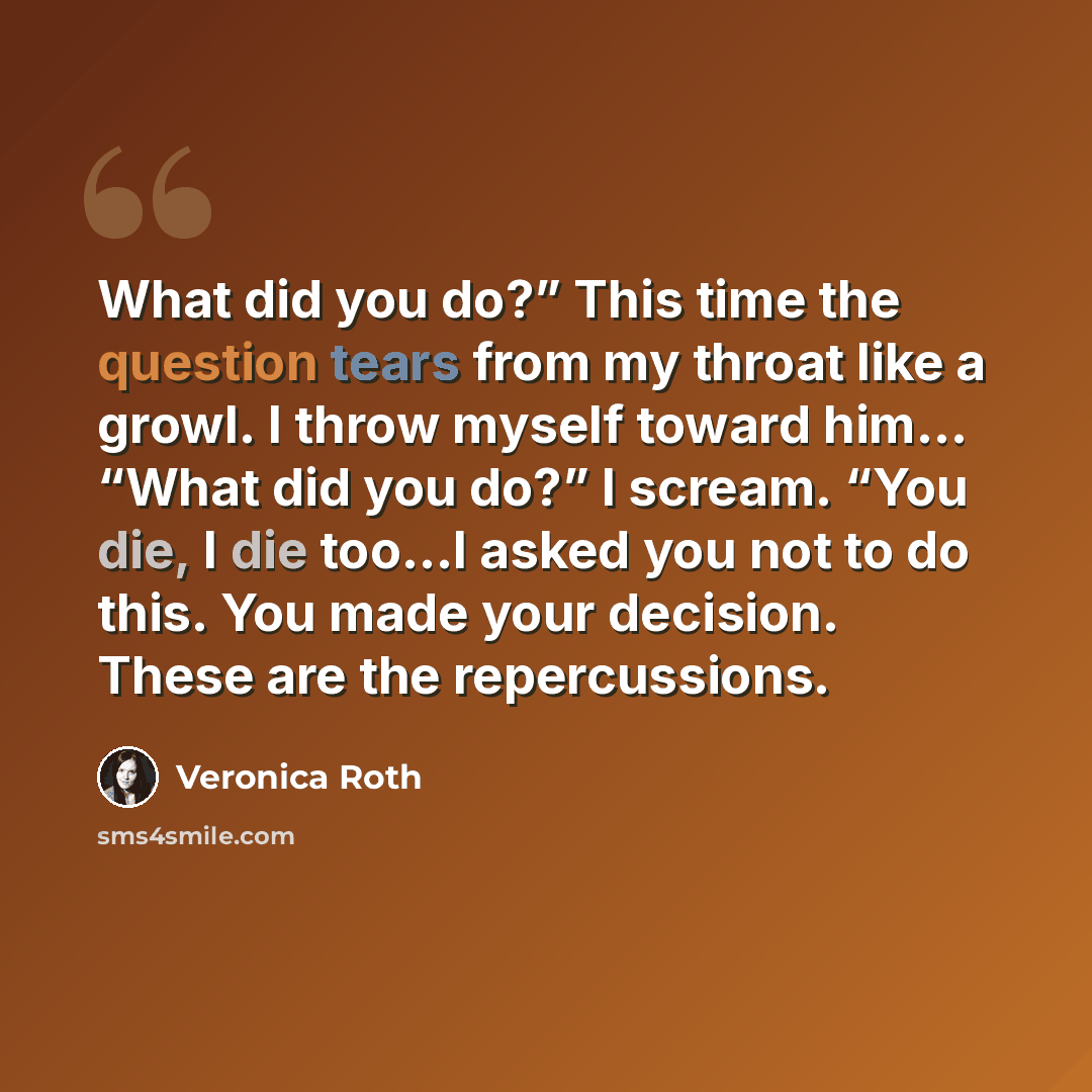 “What did you do?” This time the question tears from my throat like a growl. I throw myself toward him… “What did you do?” I scream. “You die, I die too…I asked you not to do this. You made your decision. These are the repercussions.” quote by Veronica Roth