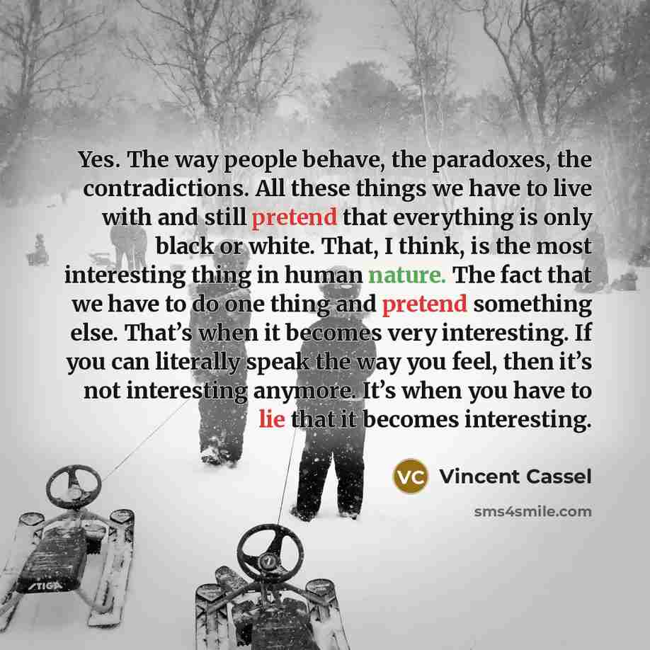 “Yes. The way people behave, the paradoxes, the contradictions. All these things we have to live with and still pretend that everything is only black or white. That, I think, is the most interesting thing in human nature. The fact that we have to do one thing and pretend something else. That’s when…” quote by Vincent Cassel