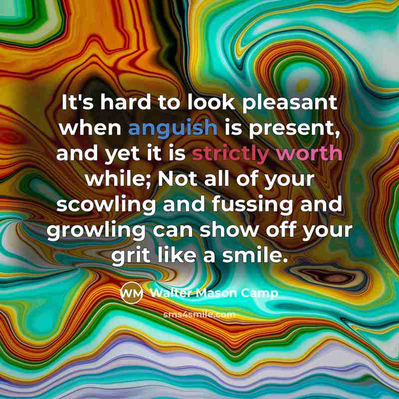 “It's hard to look pleasant when anguish is present, and yet it is strictly worth while; Not all of your scowling and fussing and growling can show off your grit like a smile.” quote by Walter Mason Camp