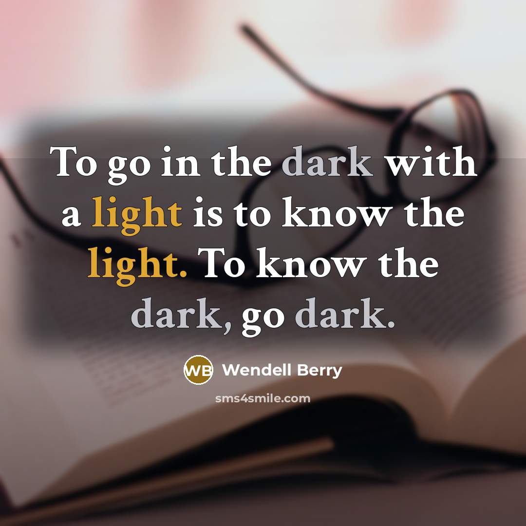 “To go in the dark with a light is to know the light. To know the dark, go dark.” quote by Wendell Berry