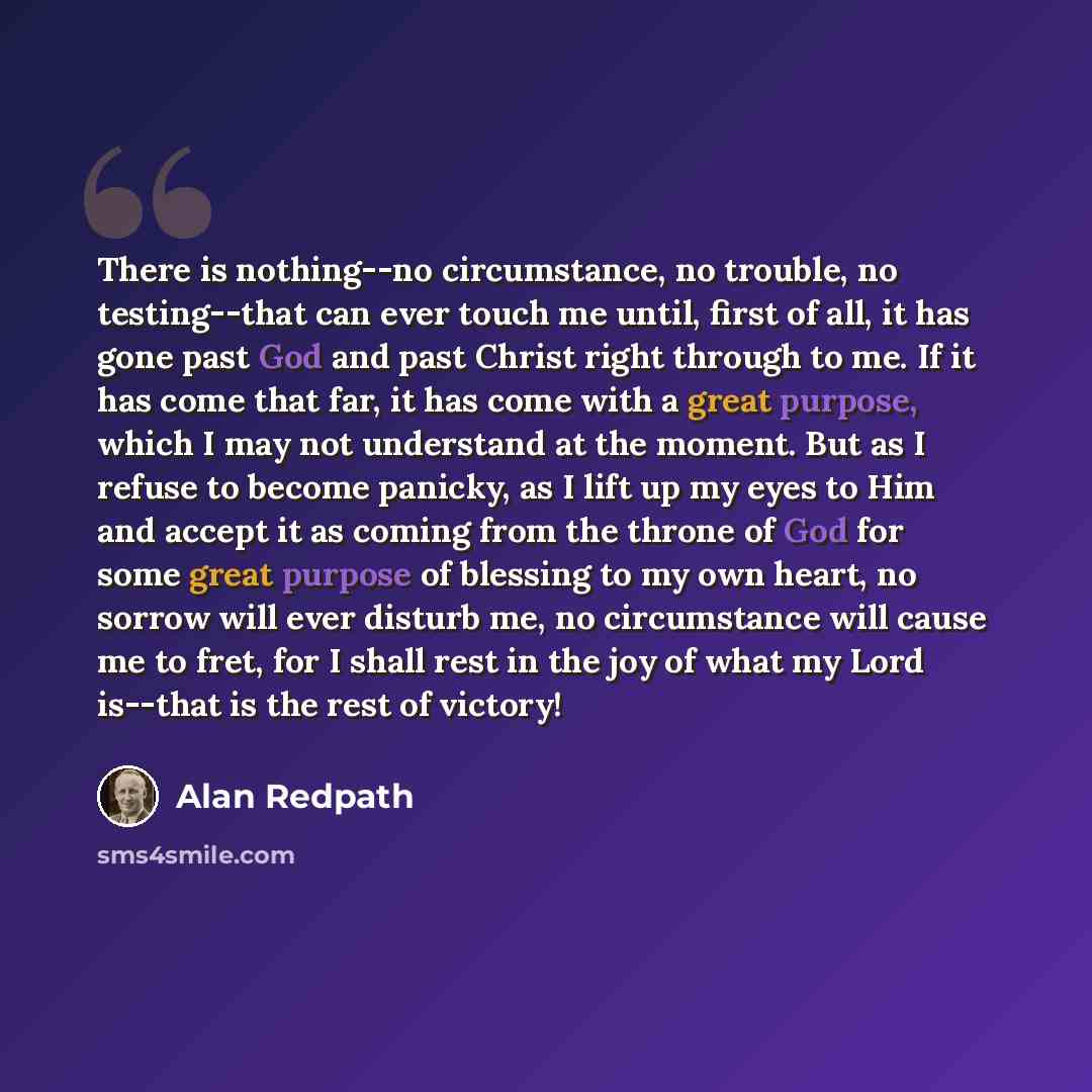 “There is nothing--no circumstance, no trouble, no testing--that can ever touch me until, first of all, it has gone past God and past Christ right through to me. If it has come that far, it has come with a great purpose, which I may not understand at the moment. But as I refuse to become panicky…” quote by Alan Redpath