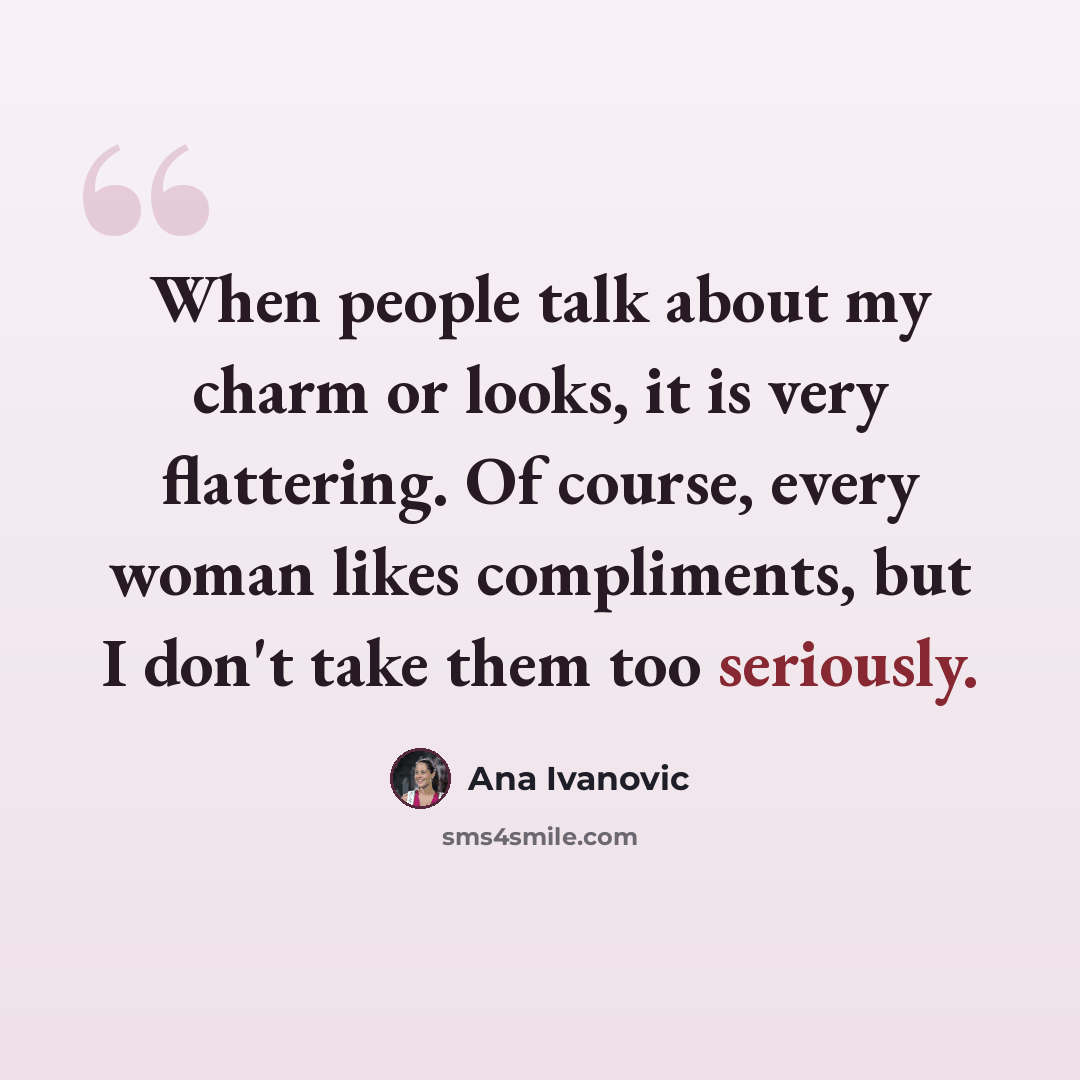 “When people talk about my charm or looks, it is very flattering. Of course, every woman likes compliments, but I don't take them too seriously.” quote by Ana Ivanovic