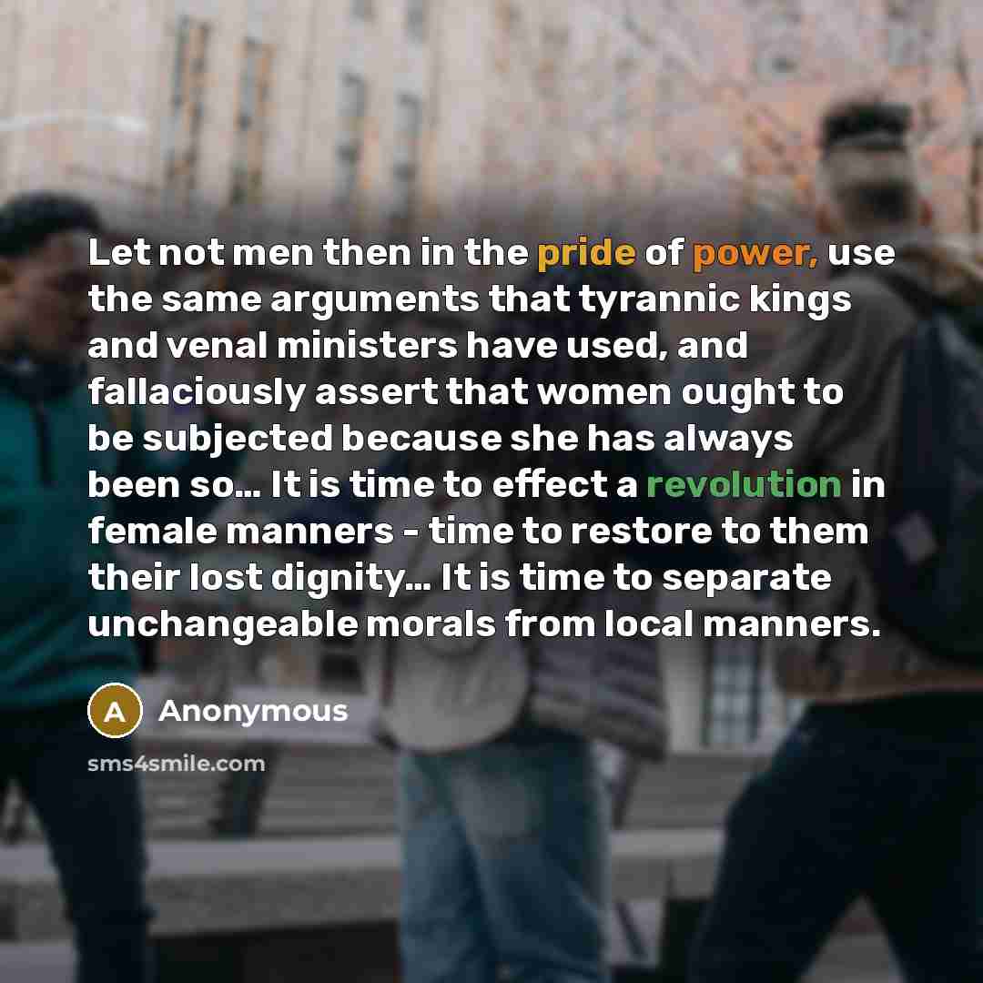 “Let not men then in the pride of power, use the same arguments that tyrannic kings and venal ministers have used, and fallaciously assert that women ought to be subjected because she has always been so… It is time to effect a revolution in female manners - time to restore to them their lost…” quote by Anonymous