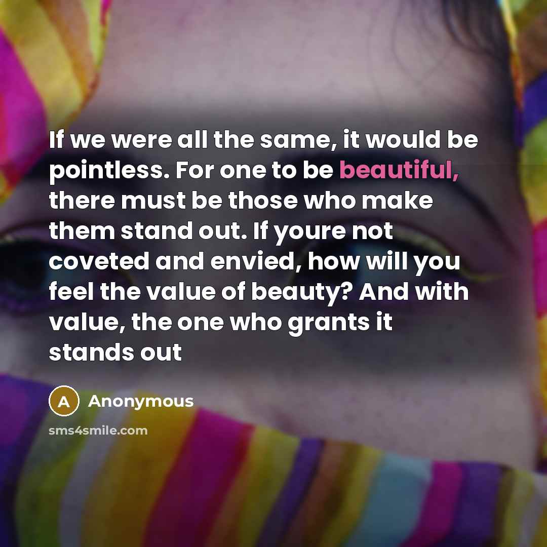 “If we were all the same, it would be pointless. For one to be beautiful, there must be those who make them stand out. If youre not coveted and envied, how will you feel the value of beauty? And with value, the one who grants it stands out” quote by Anonymous