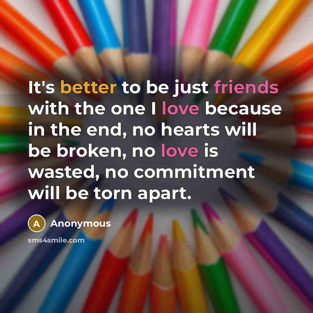 “It's better to be just friends with the one I love because in the end, no hearts will be broken, no love is wasted, no commitment will be torn apart.” quote by Anonymous