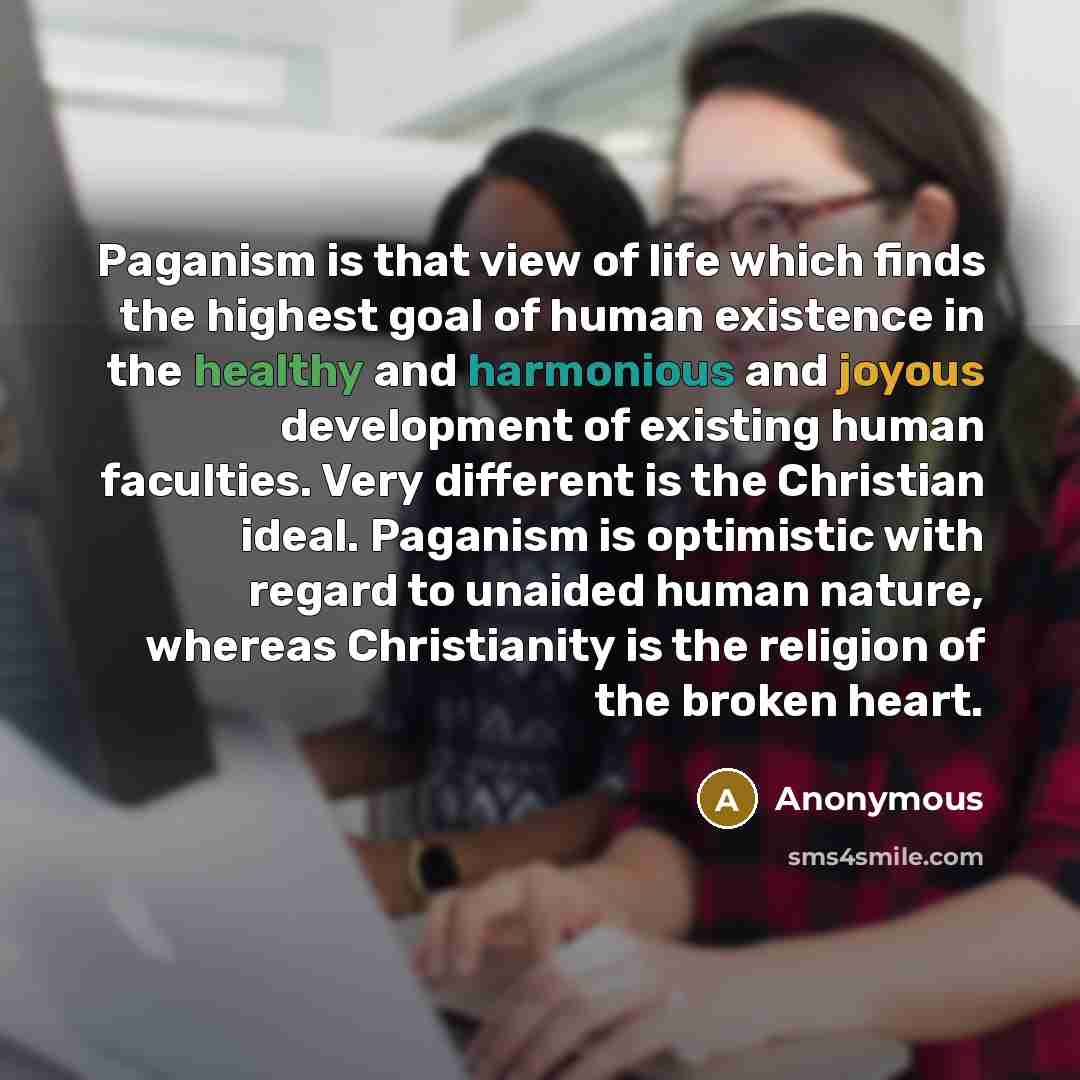 “Paganism is that view of life which finds the highest goal of human existence in the healthy and harmonious and joyous development of existing human faculties. Very different is the Christian ideal. Paganism is optimistic with regard to unaided human nature, whereas Christianity is the religion of…” quote by Anonymous