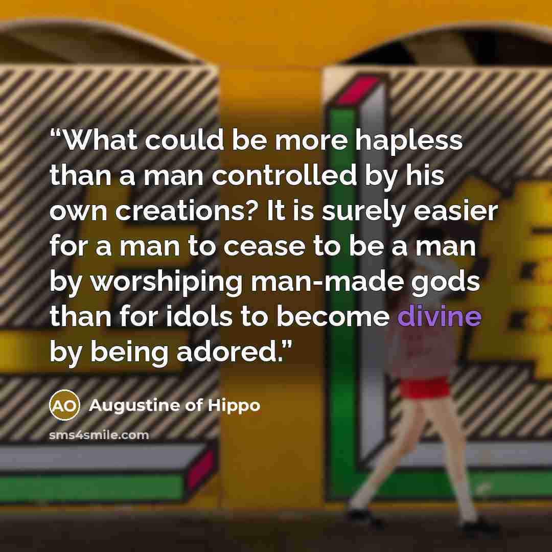 “What could be more hapless than a man controlled by his own creations? It is surely easier for a man to cease to be a man by worshiping man-made gods than for idols to become divine by being adored.” quote by Augustine of Hippo