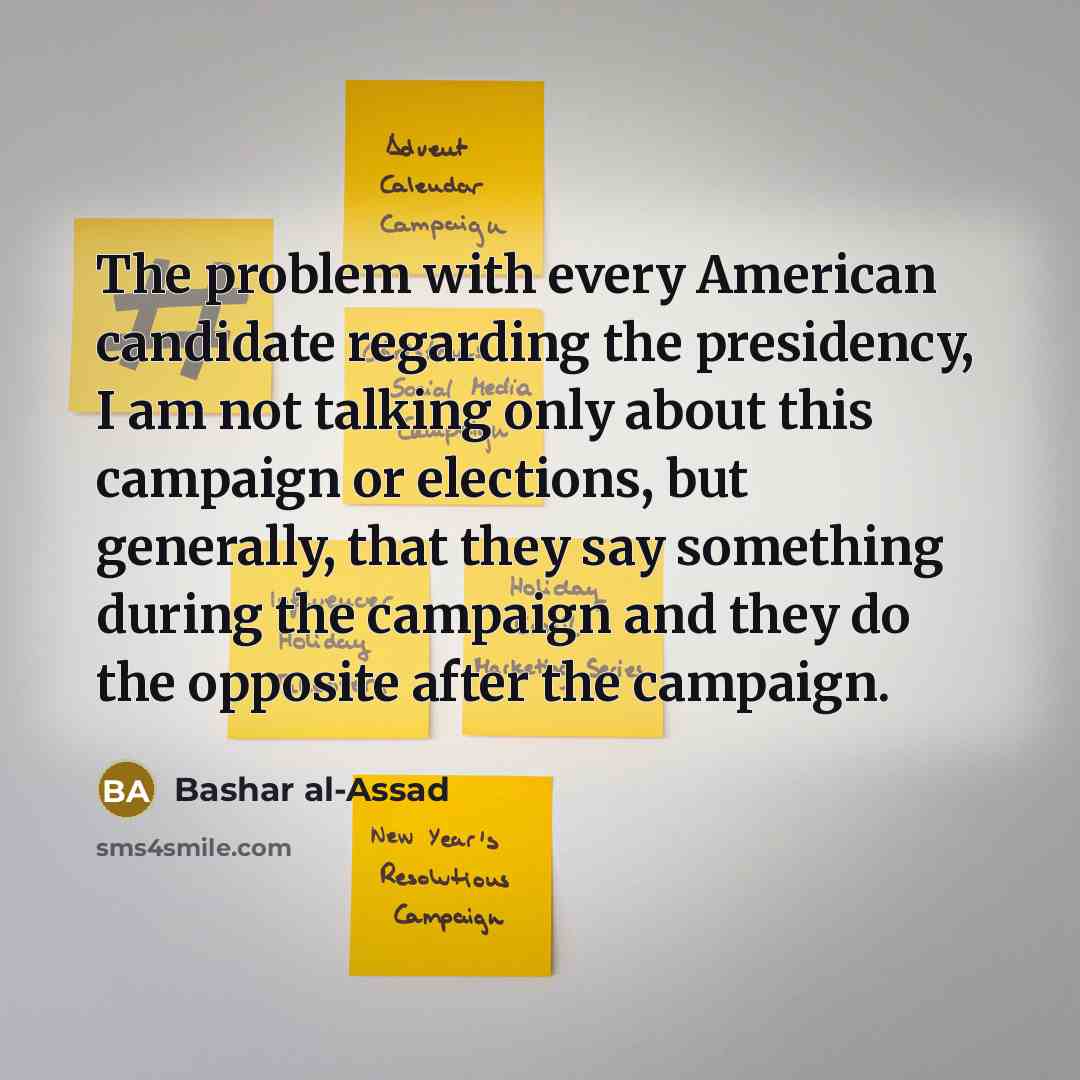 “The problem with every American candidate regarding the presidency, I am not talking only about this campaign or elections, but generally, that they say something during the campaign and they do the opposite after the campaign.” quote by Bashar al-Assad