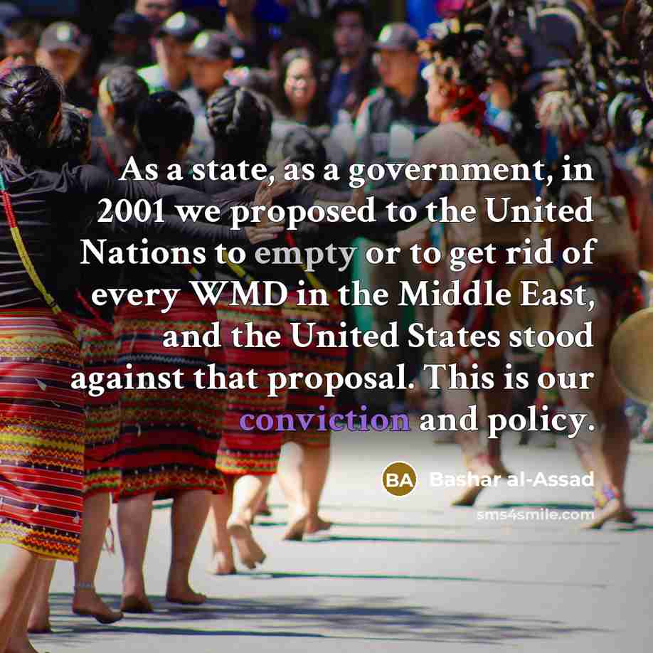 “As a state, as a government, in 2001 we proposed to the United Nations to empty or to get rid of every WMD in the Middle East, and the United States stood against that proposal. This is our conviction and policy.” quote by Bashar al-Assad
