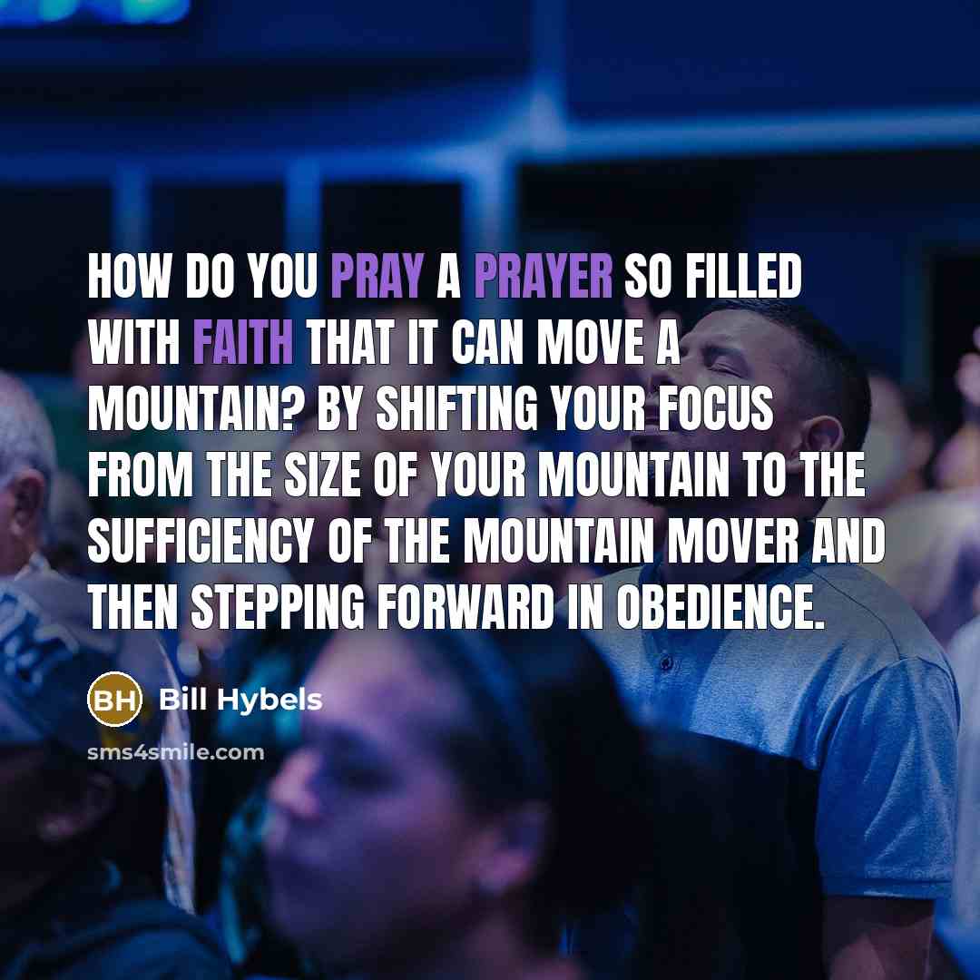 “How do you pray a prayer so filled with faith that it can move a mountain? By shifting your focus from the size of your mountain to the sufficiency of the Mountain Mover and then stepping forward in obedience.” quote by Bill Hybels