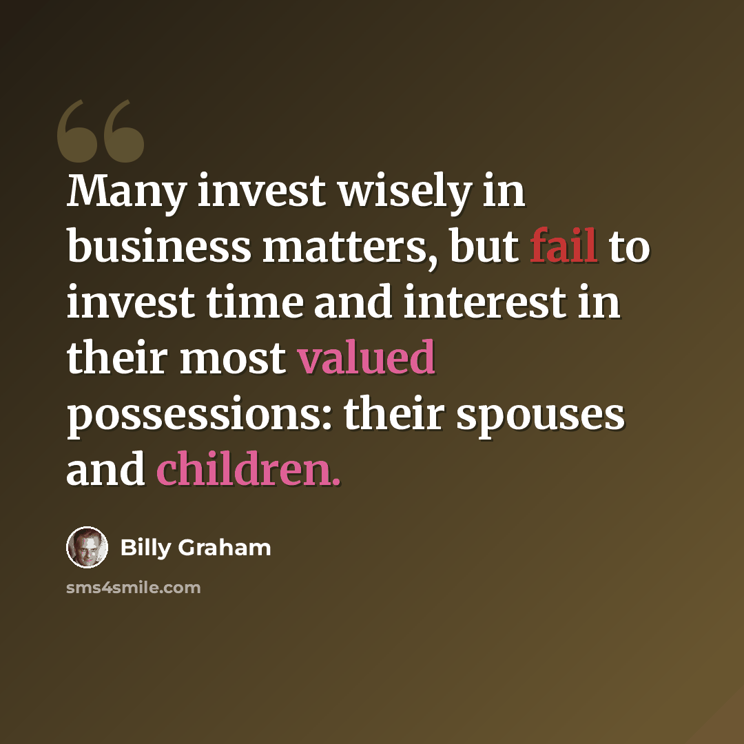 “Many invest wisely in business matters, but fail to invest time and interest in their most valued possessions: their spouses and children.” quote by Billy Graham