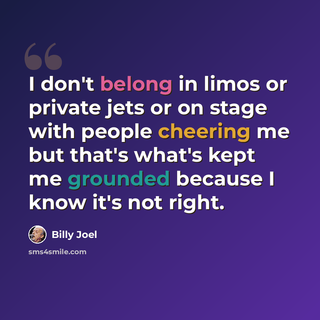 “I don't belong in limos or private jets or on stage with people cheering me but that's what's kept me grounded because I know it's not right.” quote by Billy Joel