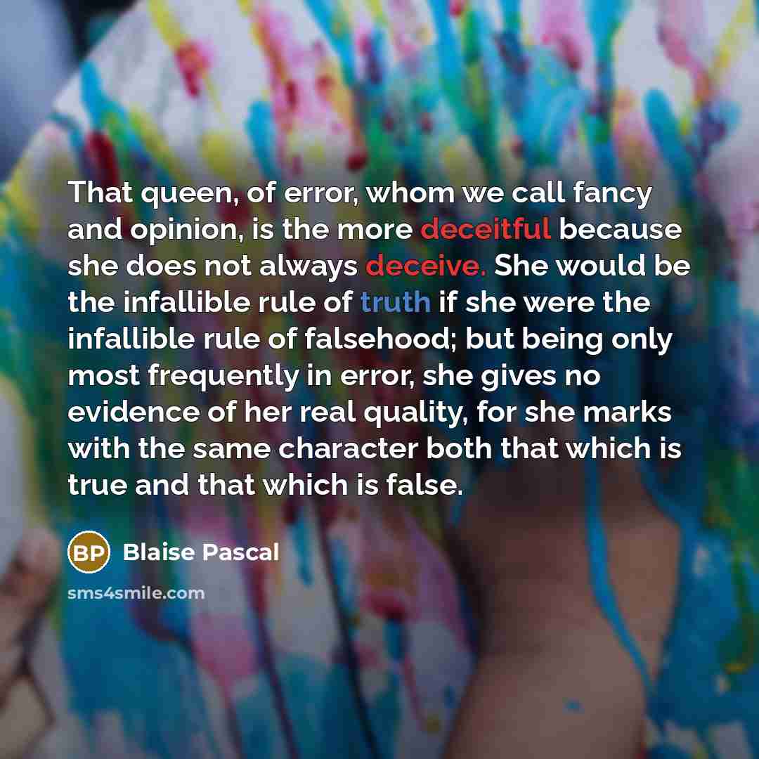 “That queen, of error, whom we call fancy and opinion, is the more deceitful because she does not always deceive. She would be the infallible rule of truth if she were the infallible rule of falsehood; but being only most frequently in error, she gives no evidence of her real quality, for she marks…” quote by Blaise Pascal