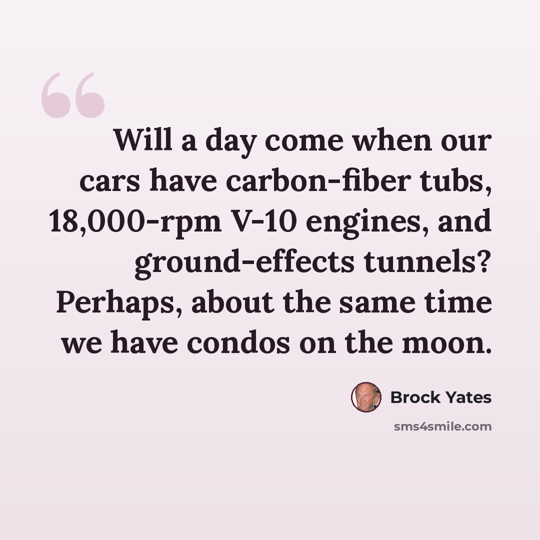 “Will a day come when our cars have carbon-fiber tubs, 18,000-rpm V-10 engines, and ground-effects tunnels? Perhaps, about the same time we have condos on the moon.” quote by Brock Yates