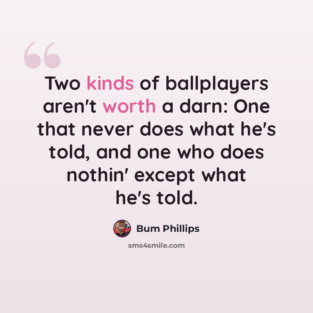 “Two kinds of ballplayers aren't worth a darn: One that never does what he's told, and one who does nothin' except what he's told.” quote by Bum Phillips
