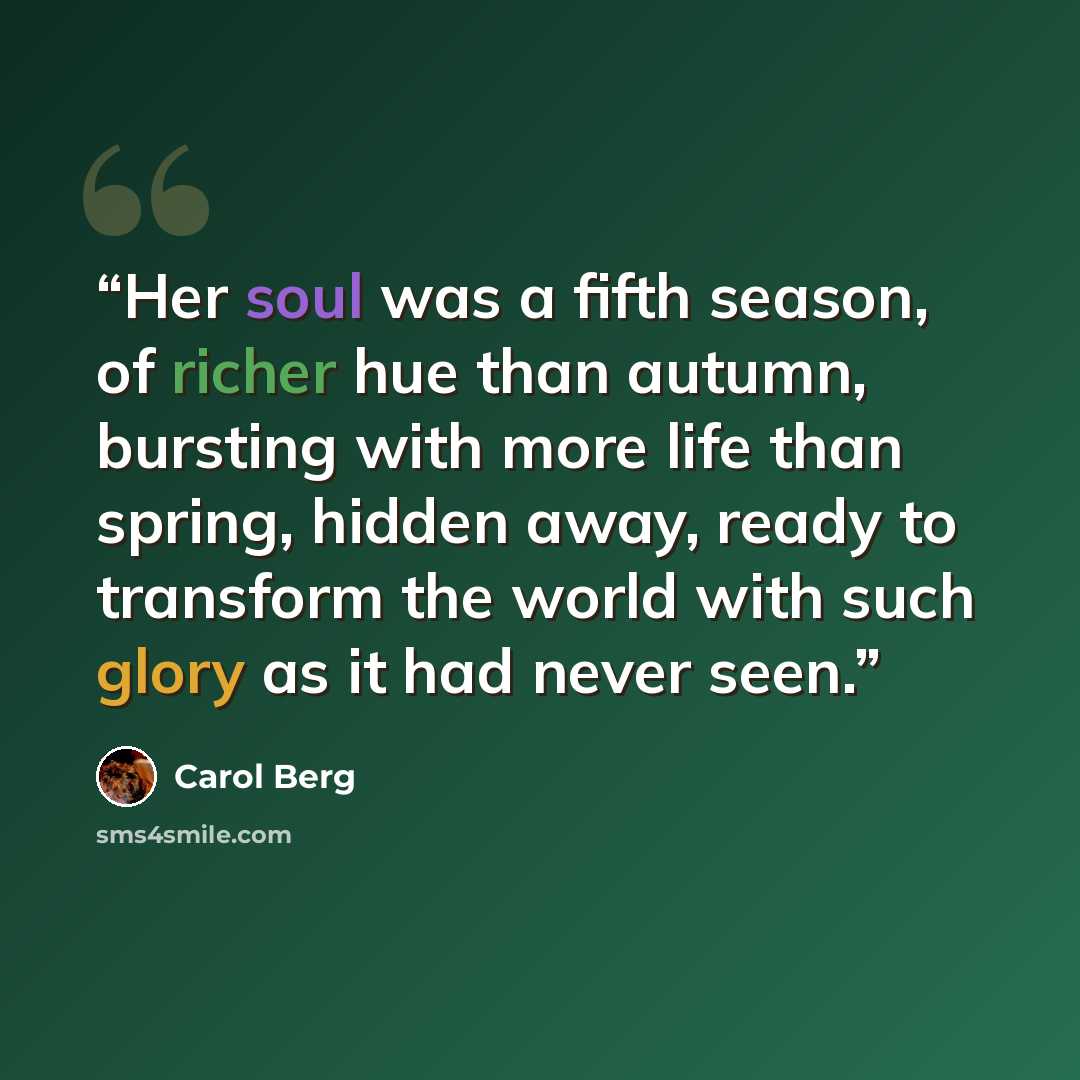 “Her soul was a fifth season, of richer hue than autumn, bursting with more life than spring, hidden away, ready to transform the world with such glory as it had never seen.” quote by Carol Berg