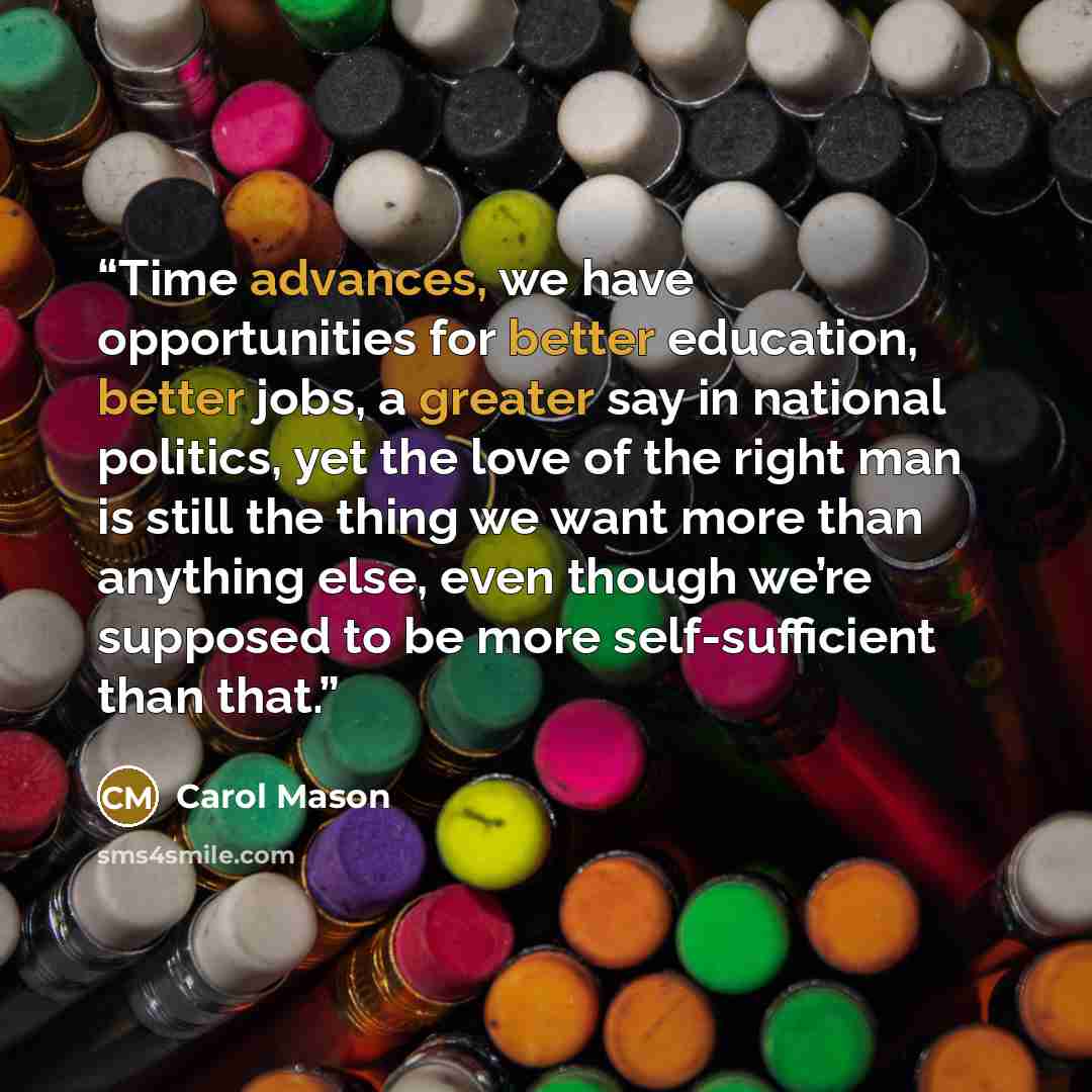 “Time advances, we have opportunities for better education, better jobs, a greater say in national politics, yet the love of the right man is still the thing we want more than anything else, even though we’re supposed to be more self-sufficient than that.” quote by Carol Mason