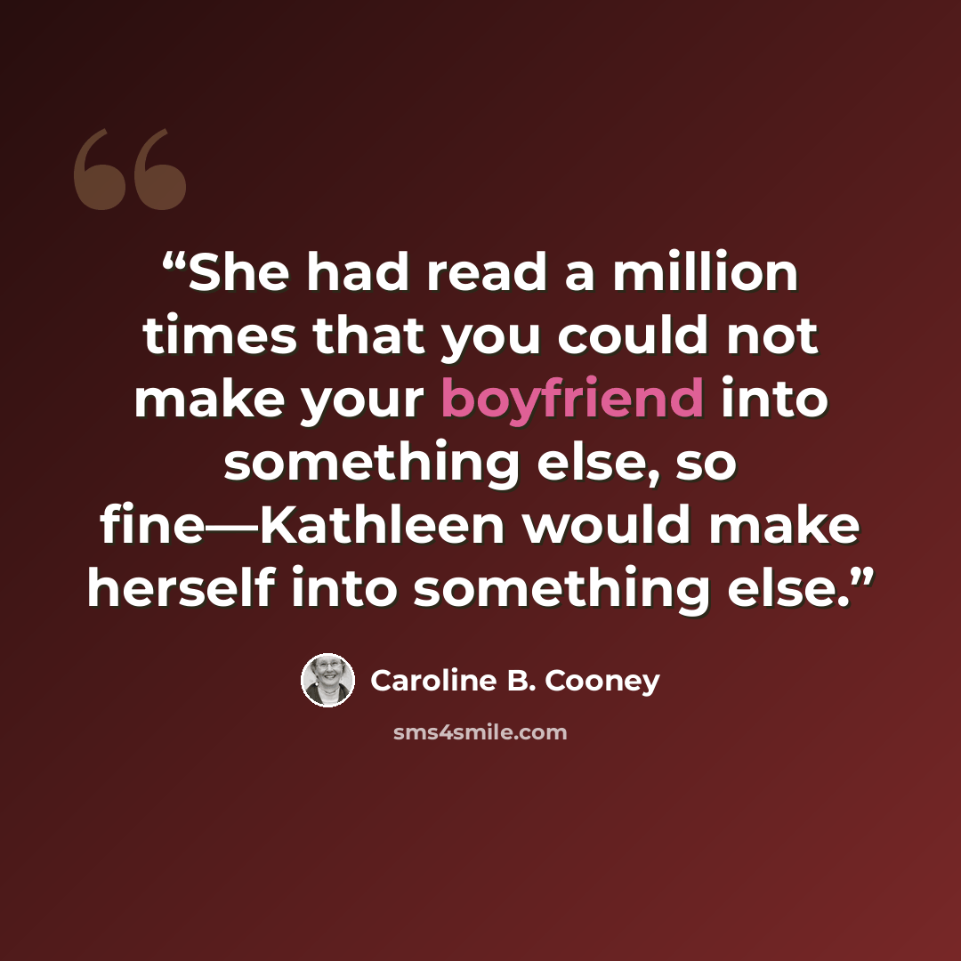 “She had read a million times that you could not make your boyfriend into something else, so fine—Kathleen would make herself into something else.” quote by Caroline B. Cooney