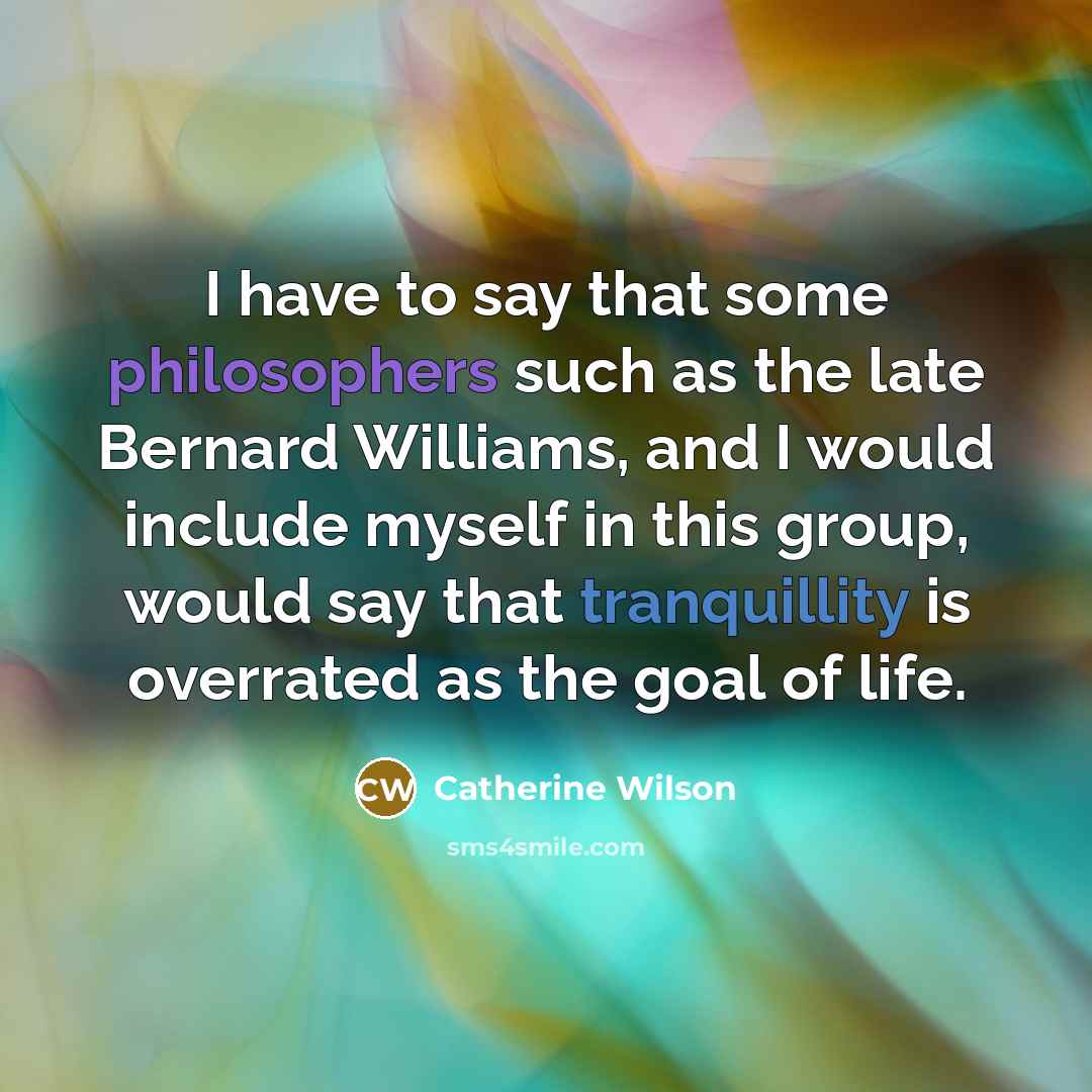 “I have to say that some philosophers such as the late Bernard Williams, and I would include myself in this group, would say that tranquillity is overrated as the goal of life.” quote by Catherine Wilson