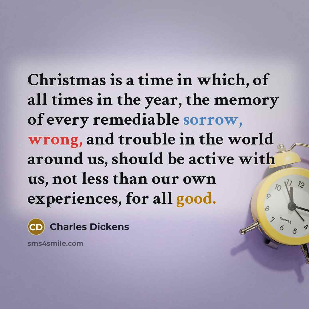 “Christmas is a time in which, of all times in the year, the memory of every remediable sorrow, wrong, and trouble in the world around us, should be active with us, not less than our own experiences, for all good.” quote by Charles Dickens