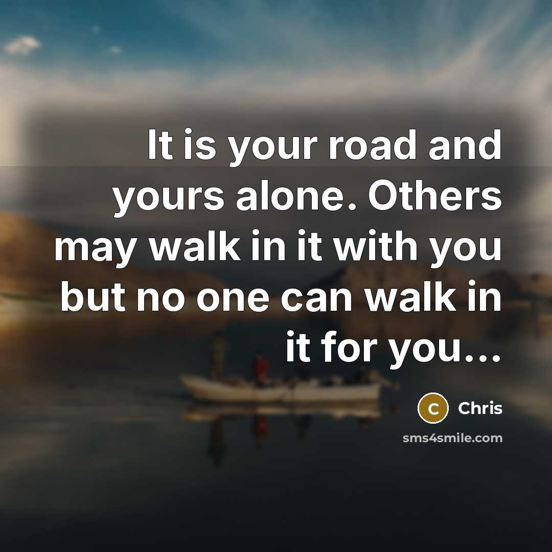 “It is your road and yours alone. Others may walk in it with you but no one can walk in it for you...” quote by Chris