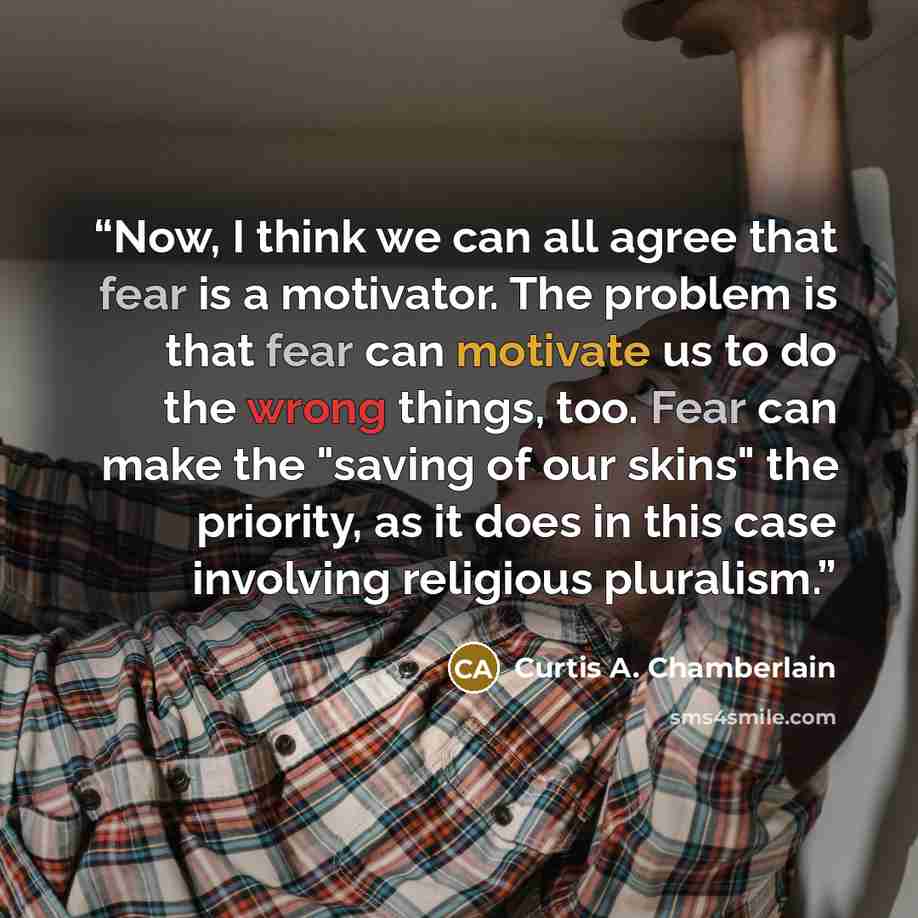 “Now, I think we can all agree that fear is a motivator. The problem is that fear can motivate us to do the wrong things, too. Fear can make the "saving of our skins" the priority, as it does in this case involving religious pluralism.” quote by Curtis A. Chamberlain
