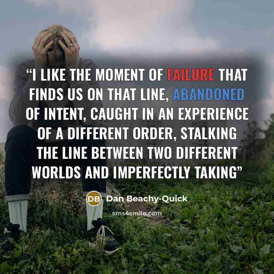 “I like the moment of failure that finds us on that line, abandoned of intent, caught in an experience of a different order, stalking the line between two different worlds and imperfectly taking” quote by Dan Beachy-Quick