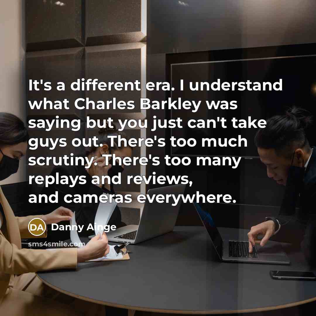 “It's a different era. I understand what Charles Barkley was saying but you just can't take guys out. There's too much scrutiny. There's too many replays and reviews, and cameras everywhere.” quote by Danny Ainge