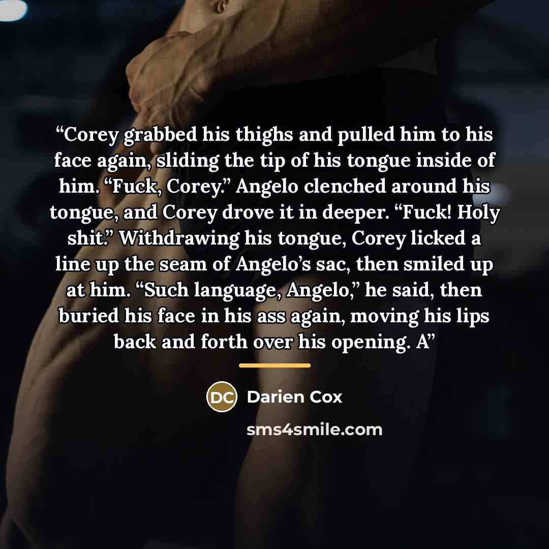 “Corey grabbed his thighs and pulled him to his face again, sliding the tip of his tongue inside of him. “Fuck, Corey.” Angelo clenched around his tongue, and Corey drove it in deeper. “Fuck! Holy shit.” Withdrawing his tongue, Corey licked a line up the seam of Angelo’s sac, then smiled up at him…” quote by Darien Cox