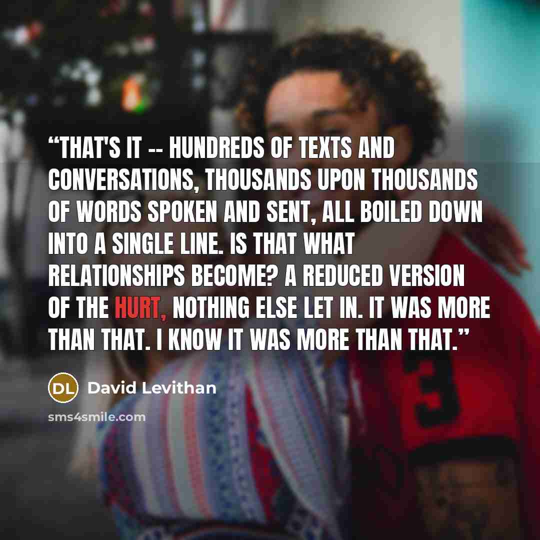 “that's it -- hundreds of texts and conversations, thousands upon thousands of words spoken and sent, all boiled down into a single line. is that what relationships become? a reduced version of the hurt, nothing else let in. it was more than that. i know it was more than that.” quote by David Levithan