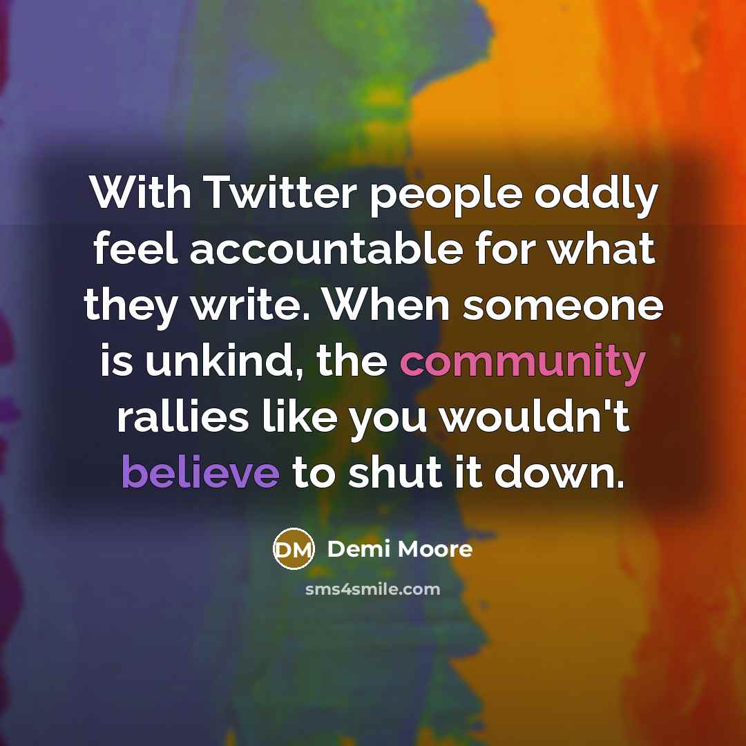 “With Twitter people oddly feel accountable for what they write. When someone is unkind, the community rallies like you wouldn't believe to shut it down.” quote by Demi Moore
