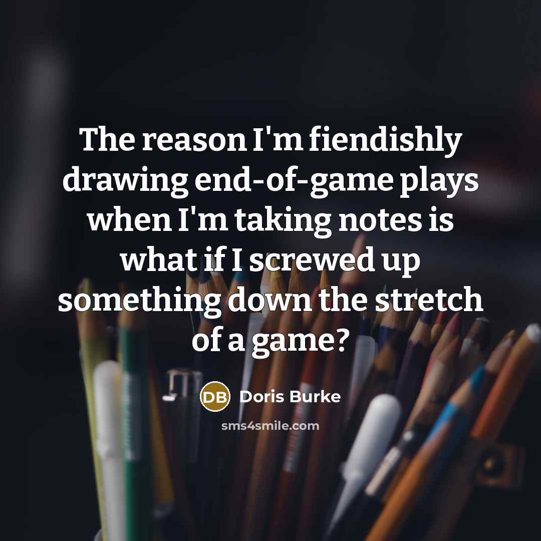 “The reason I'm fiendishly drawing end-of-game plays when I'm taking notes is what if I screwed up something down the stretch of a game?” quote by Doris Burke