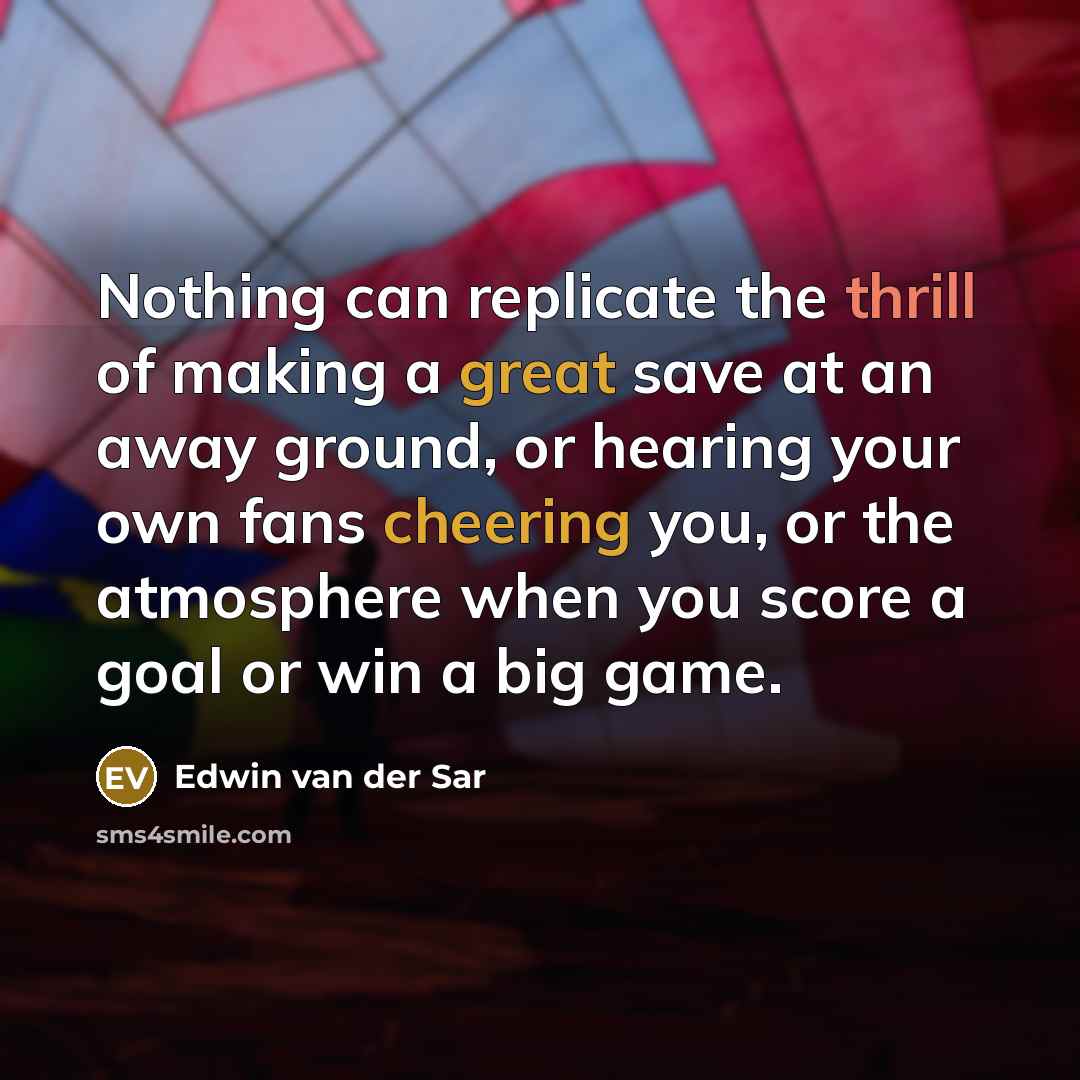 “Nothing can replicate the thrill of making a great save at an away ground, or hearing your own fans cheering you, or the atmosphere when you score a goal or win a big game.” quote by Edwin van der Sar