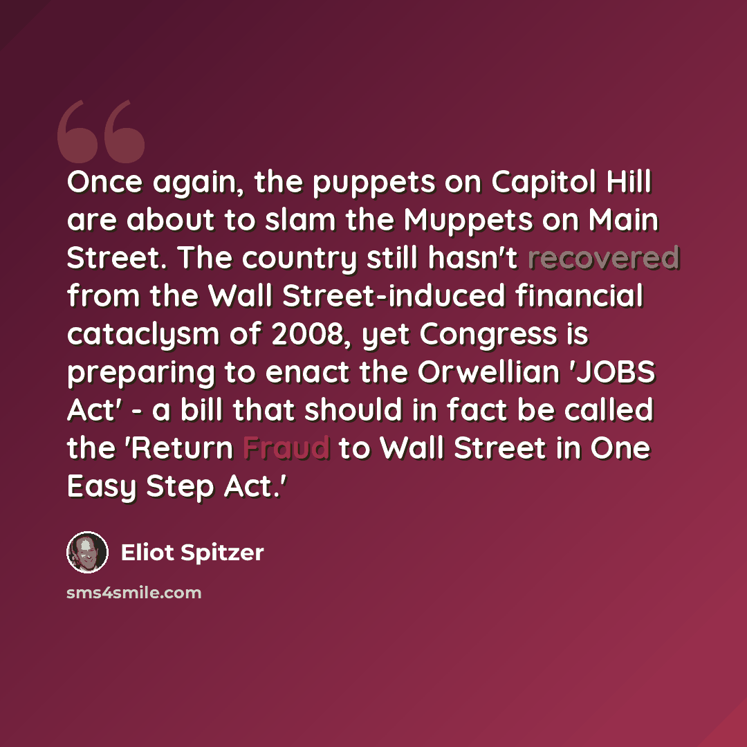 “Once again, the puppets on Capitol Hill are about to slam the Muppets on Main Street. The country still hasn't recovered from the Wall Street-induced financial cataclysm of 2008, yet Congress is preparing to enact the Orwellian 'JOBS Act' - a bill that should in fact be called the 'Return Fraud to…” quote by Eliot Spitzer