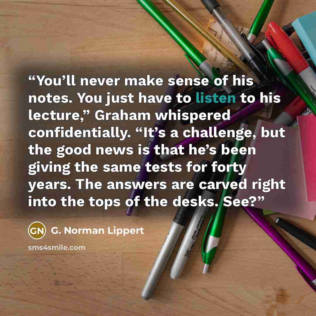 “You’ll never make sense of his notes. You just have to listen to his lecture,” Graham whispered confidentially. “It’s a challenge, but the good news is that he’s been giving the same tests for forty years. The answers are carved right into the tops of the desks. See?” quote by G. Norman Lippert