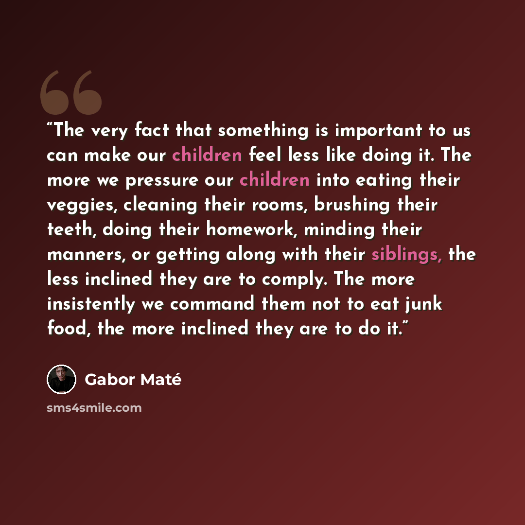 “The very fact that something is important to us can make our children feel less like doing it. The more we pressure our children into eating their veggies, cleaning their rooms, brushing their teeth, doing their homework, minding their manners, or getting along with their siblings, the less…” quote by Gabor Maté