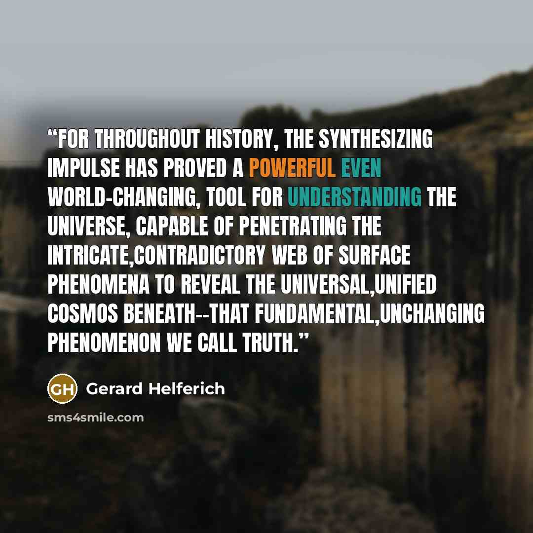 “For throughout history, the synthesizing impulse has proved a powerful even world-changing, tool for understanding the universe, capable of penetrating the intricate,contradictory web of surface phenomena to reveal the universal,unified cosmos beneath--that fundamental,unchanging phenomenon we…” quote by Gerard Helferich