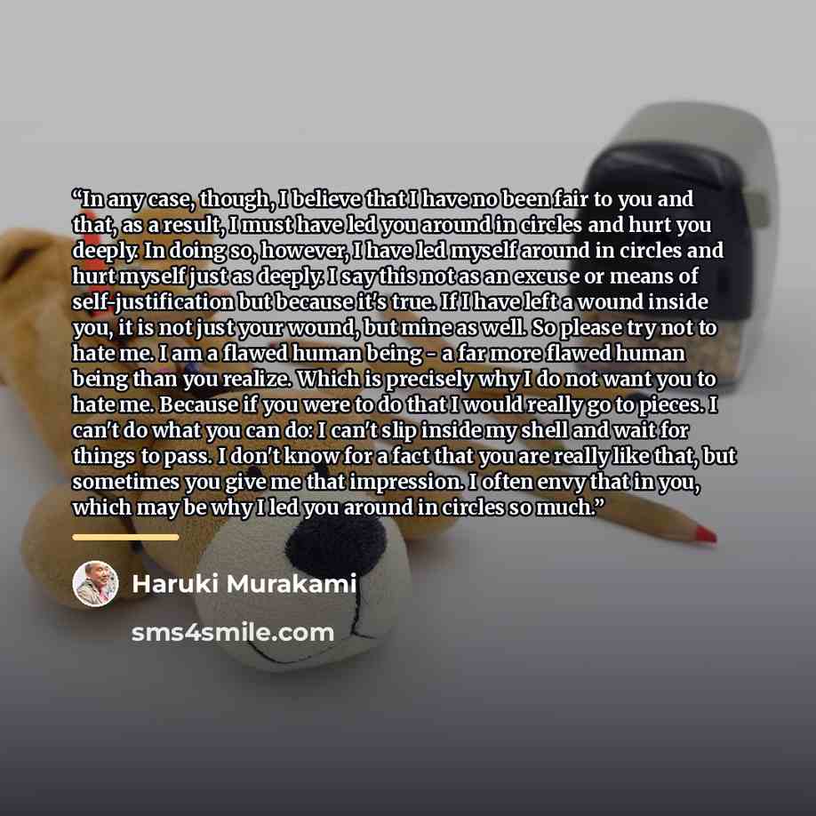 “In any case, though, I believe that I have no been fair to you and that, as a result, I must have led you around in circles and hurt you deeply. In doing so, however, I have led myself around in circles and hurt myself just as deeply. I say this not as an excuse or means of self-justification but…” quote by Haruki Murakami