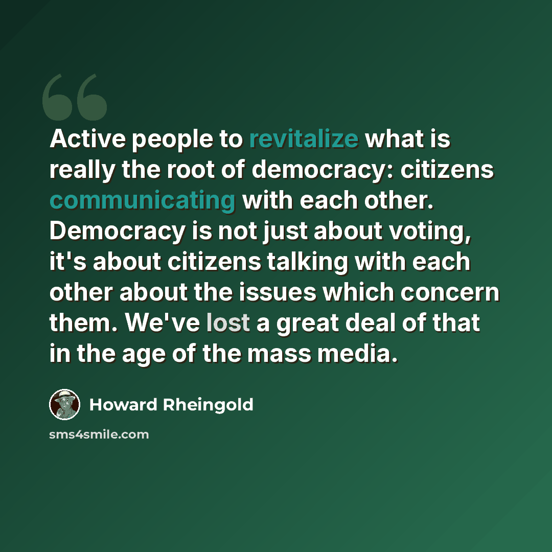 “Active people to revitalize what is really the root of democracy: citizens communicating with each other. Democracy is not just about voting, it's about citizens talking with each other about the issues which concern them. We've lost a great deal of that in the age of the mass media.” quote by Howard Rheingold