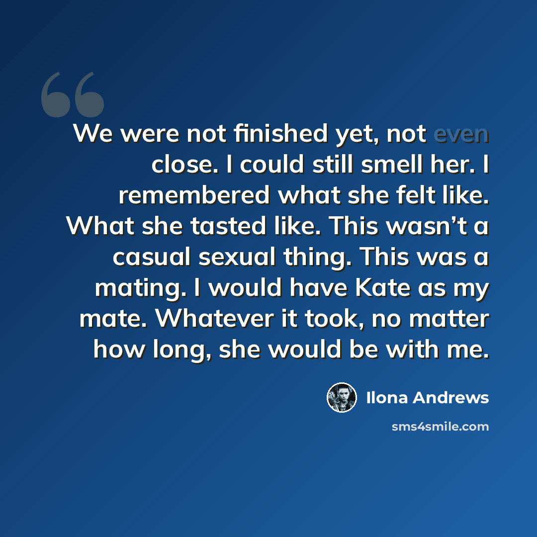 “We were not finished yet, not even close. I could still smell her. I remembered what she felt like. What she tasted like. This wasn’t a casual sexual thing. This was a mating. I would have Kate as my mate. Whatever it took, no matter how long, she would be with me.” quote by Ilona Andrews