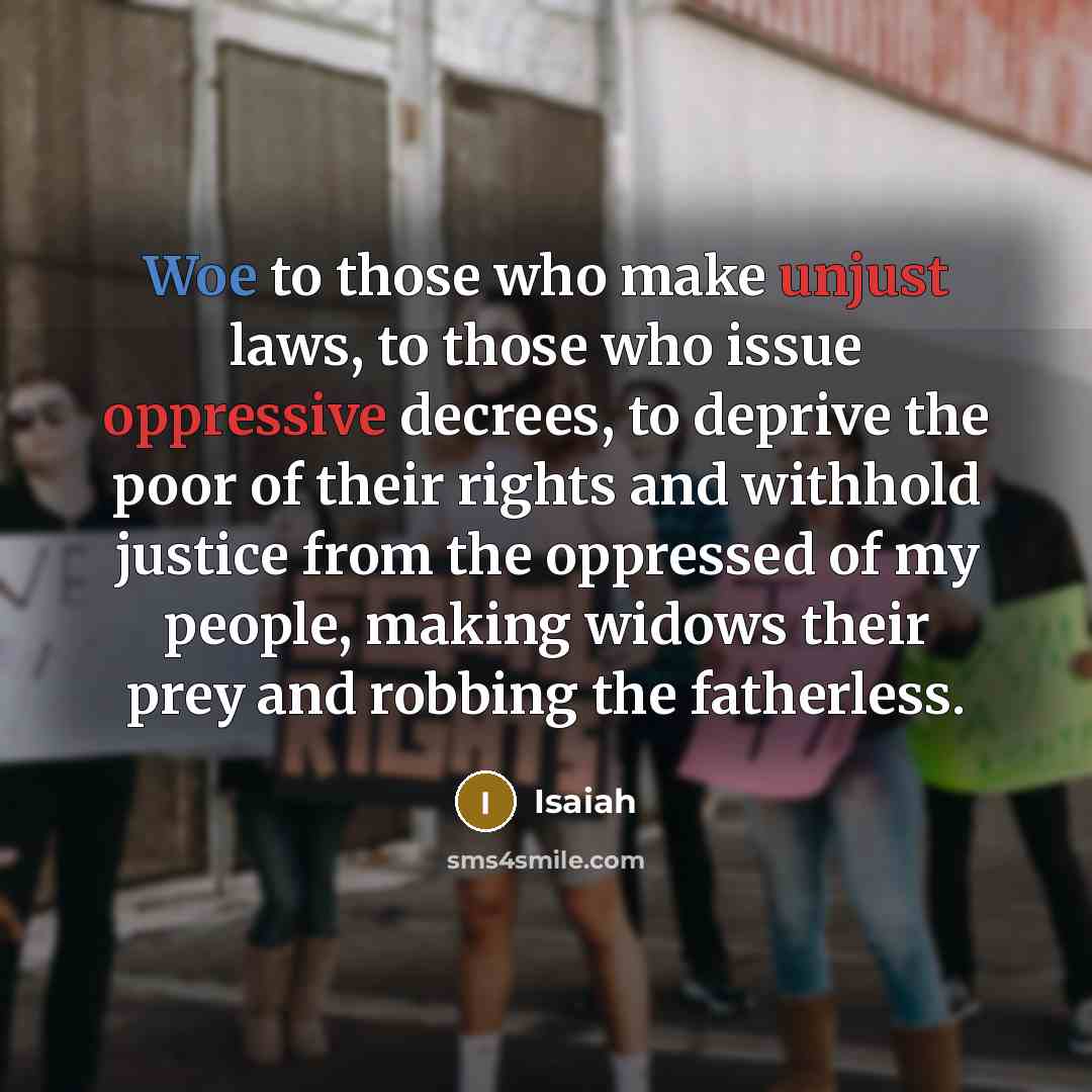 “Woe to those who make unjust laws, to those who issue oppressive decrees, to deprive the poor of their rights and withhold justice from the oppressed of my people, making widows their prey and robbing the fatherless.” quote by Isaiah