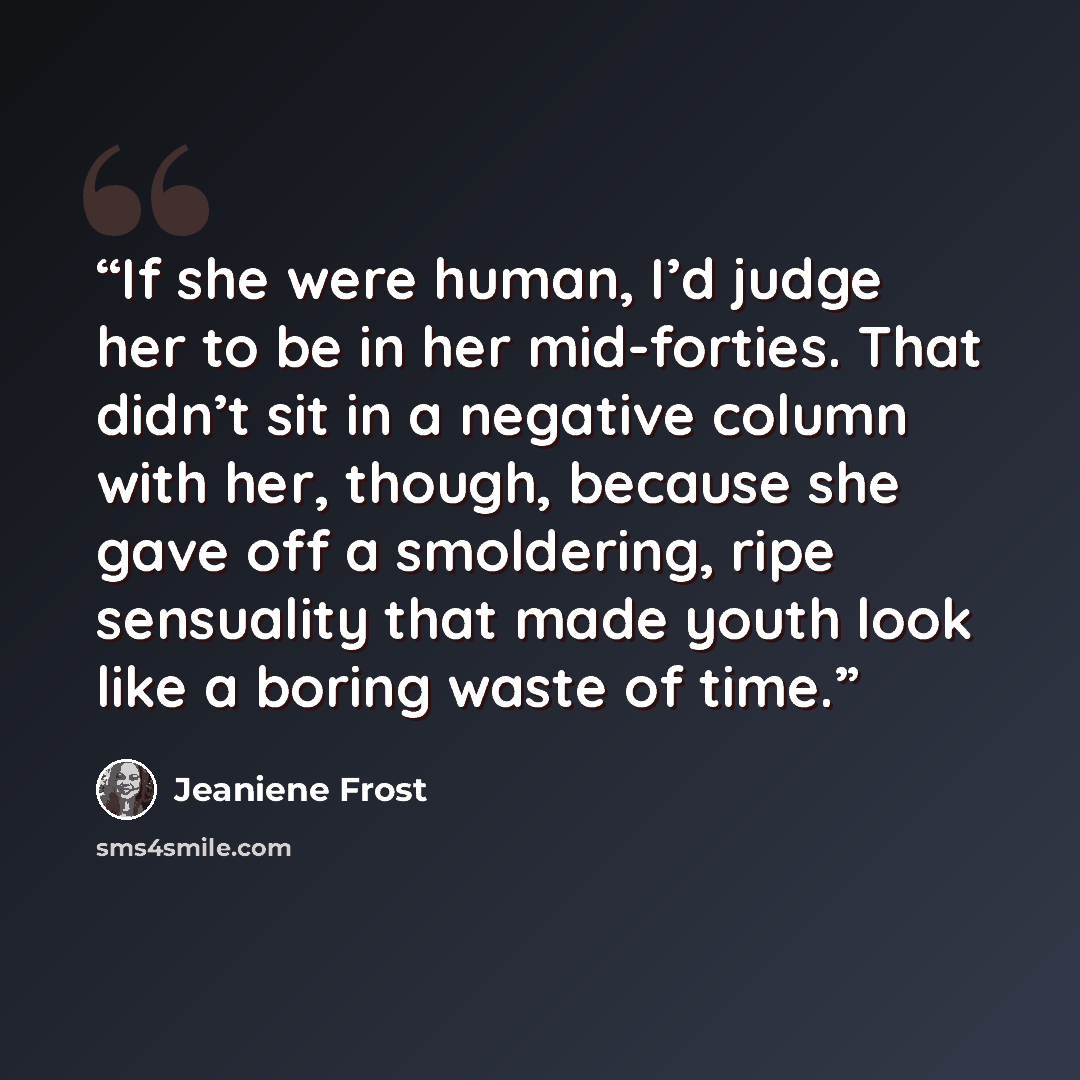 “If she were human, I’d judge her to be in her mid-forties. That didn’t sit in a negative column with her, though, because she gave off a smoldering, ripe sensuality that made youth look like a boring waste of time.” quote by Jeaniene Frost