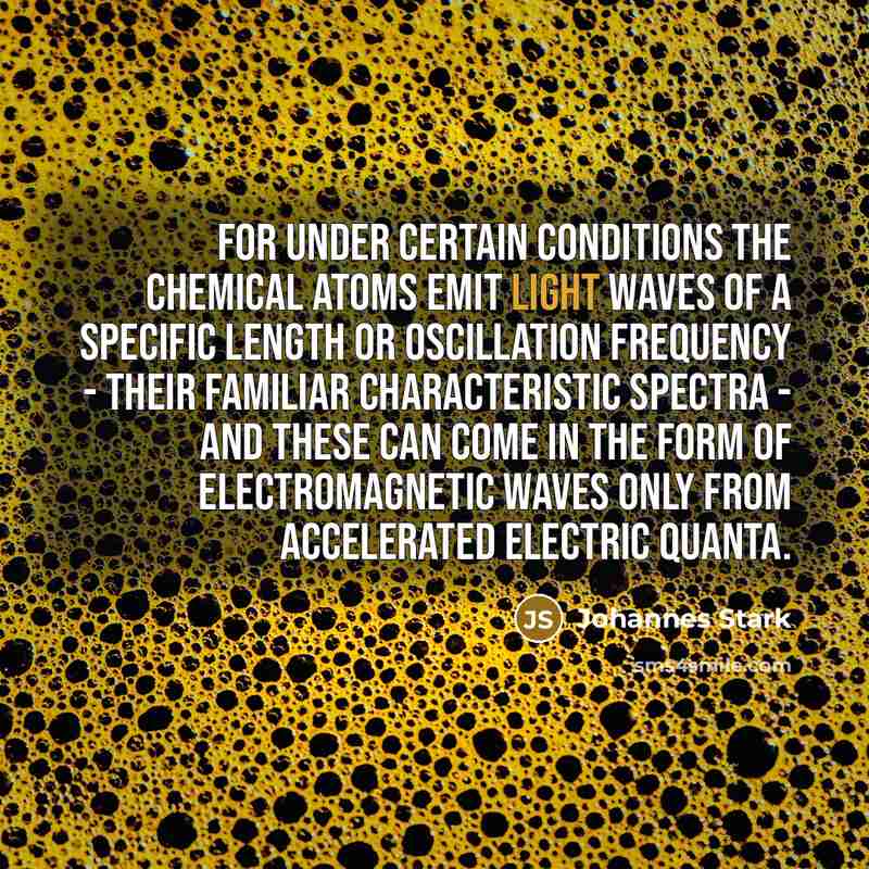 “For under certain conditions the chemical atoms emit light waves of a specific length or oscillation frequency - their familiar characteristic spectra - and these can come in the form of electromagnetic waves only from accelerated electric quanta.” quote by Johannes Stark